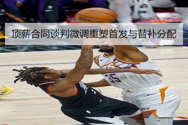顶薪合同谈判微调重塑首发与替补分配 | SPORTS
